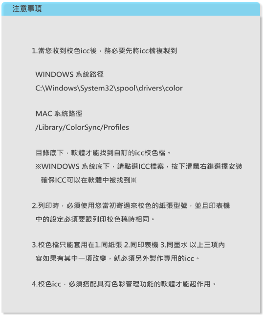 注意事項 1.當您收到校色icc後，務必要先將icc檔複製到     WINDOWS 系統路徑   C:\Windows\System32\spool\drivers\color       MAC 系統路徑   /Library/ColorSync/Profiles      目錄底下，軟體才能找到自訂的icc校色檔。   ※WINDOWS 系統底下，請點選ICC檔案，按下滑鼠右鍵選擇安裝      確保ICC可以在軟體中被找到※    2.列印時，必須使用您當初寄過來校色的紙張型號，並且印表機   中的設定必須要跟列印校色稿時相同。  3.校色檔只能套用在1.同紙張 2.同印表機 3.同墨水 以上三項內   容如果有其中一項改變，就必須另外製作專用的icc。  4.校色icc，必須搭配具有色彩管理功能的軟體才能起作用。